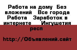 Работа на дому..Без вложений - Все города Работа » Заработок в интернете   . Ингушетия респ.
